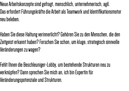 Neue Arbeitskonzepte sind gefragt, menschlich, unternehmerisch, agil. Das erfordert Führungskräfte die Arbeit als Teamwork und Identifikationsmotor neu beleben. Haben Sie diese Haltung verinnerlicht? Gehören Sie zu den Menschen, die den Zeitgeist erkannt haben? Forschen Sie schon, um kluge, strategisch sinnvolle Veränderungen zu wagen? Fehlt Ihnen die Beschleuniger-Lobby, um bestehende Strukturen neu zu verknüpfen? Dann sprechen Sie mich an, ich bin Expertin für Veränderungspotenziale und Strukturen. 